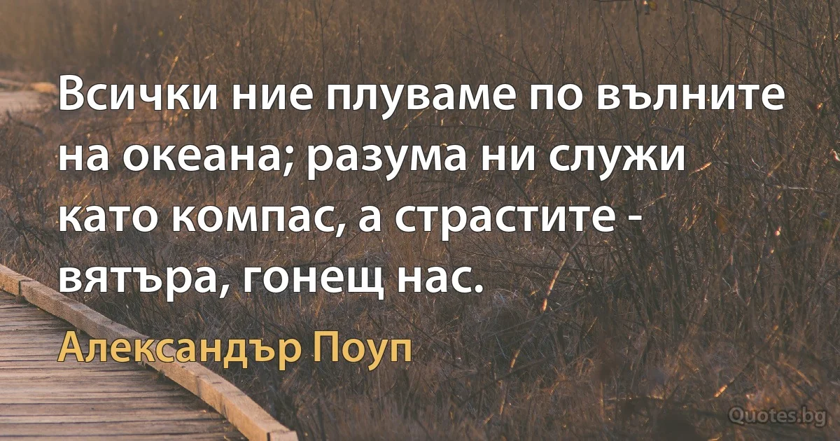 Всички ние плуваме по вълните на океана; разума ни служи като компас, а страстите - вятъра, гонещ нас. (Александър Поуп)