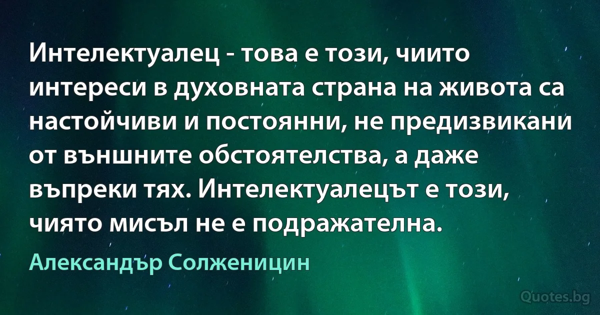 Интелектуалец - това е този, чиито интереси в духовната страна на живота са настойчиви и постоянни, не предизвикани от външните обстоятелства, а даже въпреки тях. Интелектуалецът е този, чиято мисъл не е подражателна. (Александър Солженицин)