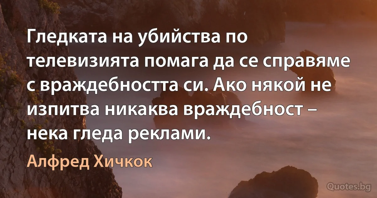 Гледката на убийства по телевизията помага да се справяме с враждебността си. Ако някой не изпитва никаква враждебност – нека гледа реклами. (Алфред Хичкок)