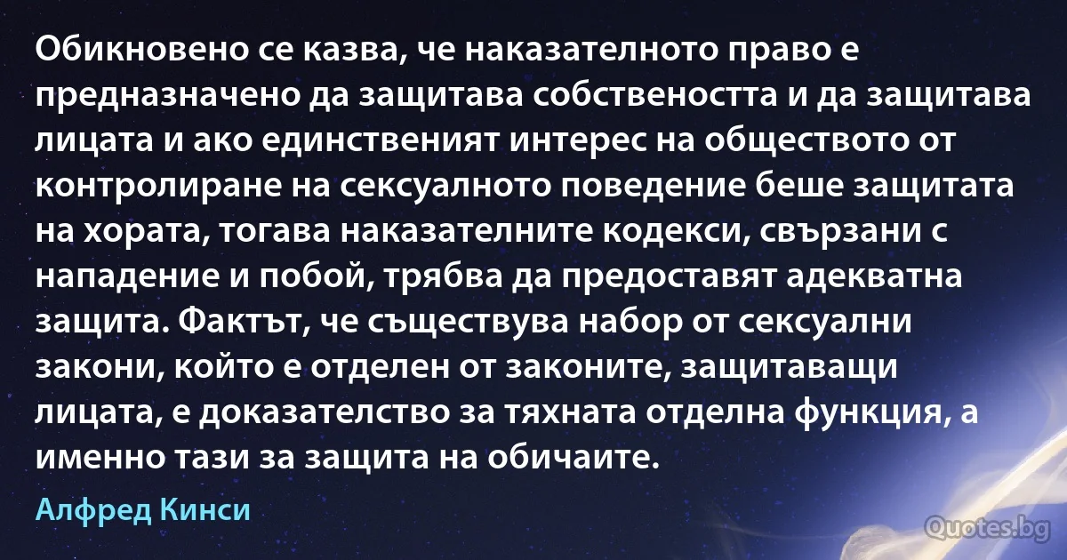 Обикновено се казва, че наказателното право е предназначено да защитава собствеността и да защитава лицата и ако единственият интерес на обществото от контролиране на сексуалното поведение беше защитата на хората, тогава наказателните кодекси, свързани с нападение и побой, трябва да предоставят адекватна защита. Фактът, че съществува набор от сексуални закони, който е отделен от законите, защитаващи лицата, е доказателство за тяхната отделна функция, а именно тази за защита на обичаите. (Алфред Кинси)