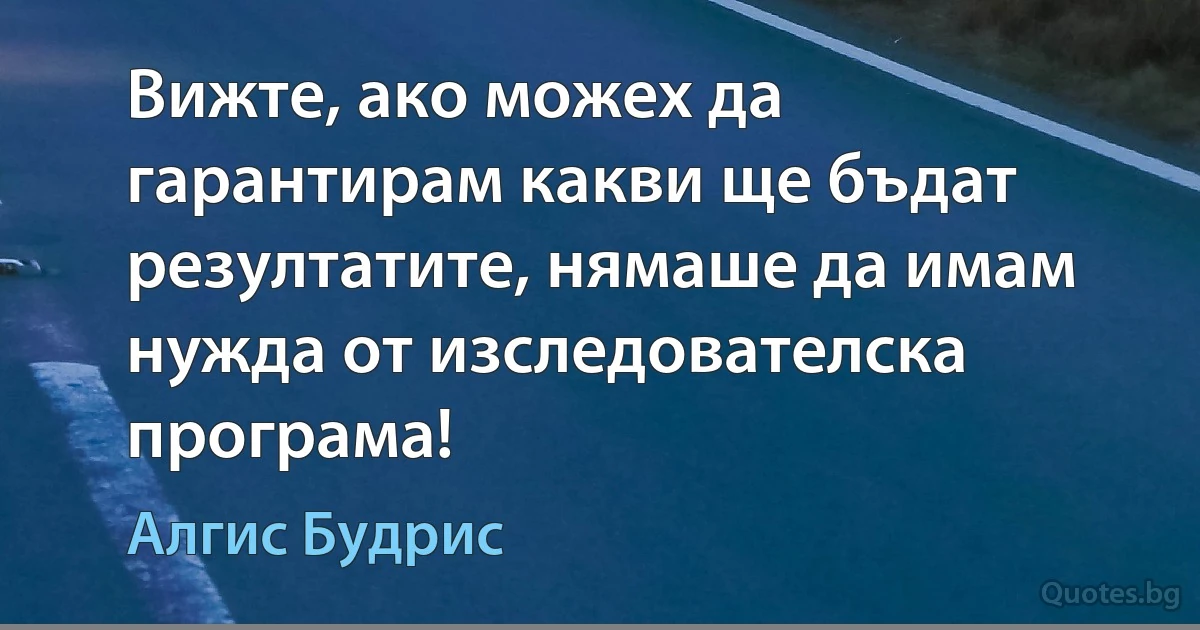 Вижте, ако можех да гарантирам какви ще бъдат резултатите, нямаше да имам нужда от изследователска програма! (Алгис Будрис)