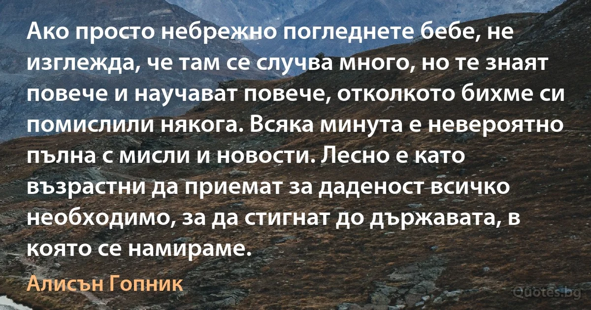 Ако просто небрежно погледнете бебе, не изглежда, че там се случва много, но те знаят повече и научават повече, отколкото бихме си помислили някога. Всяка минута е невероятно пълна с мисли и новости. Лесно е като възрастни да приемат за даденост всичко необходимо, за да стигнат до държавата, в която се намираме. (Алисън Гопник)