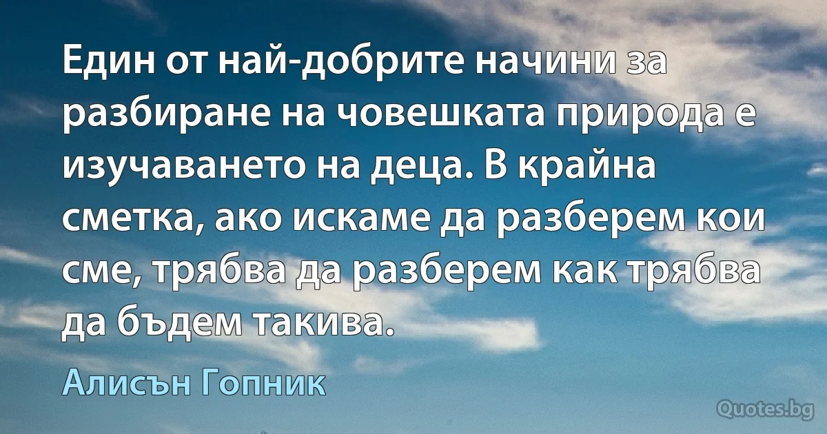 Един от най-добрите начини за разбиране на човешката природа е изучаването на деца. В крайна сметка, ако искаме да разберем кои сме, трябва да разберем как трябва да бъдем такива. (Алисън Гопник)