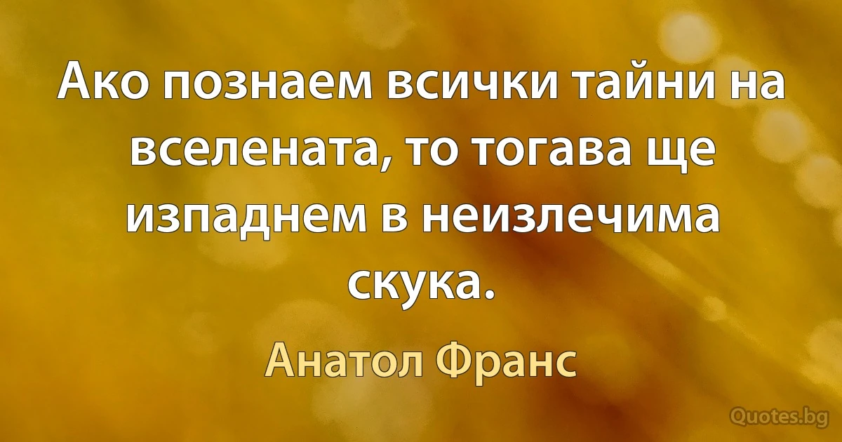 Ако познаем всички тайни на вселената, то тогава ще изпаднем в неизлечима скука. (Анатол Франс)