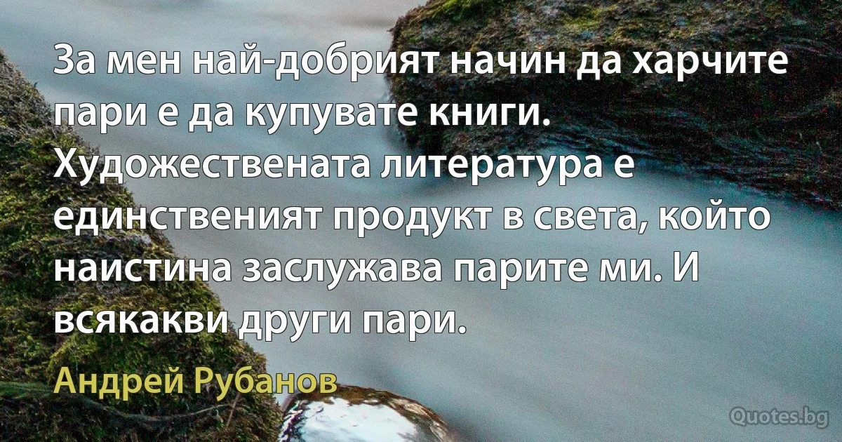 За мен най-добрият начин да харчите пари е да купувате книги. Художествената литература е единственият продукт в света, който наистина заслужава парите ми. И всякакви други пари. (Андрей Рубанов)