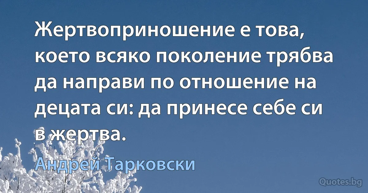 Жертвоприношение е това, което всяко поколение трябва да направи по отношение на децата си: да принесе себе си в жертва. (Андрей Тарковски)