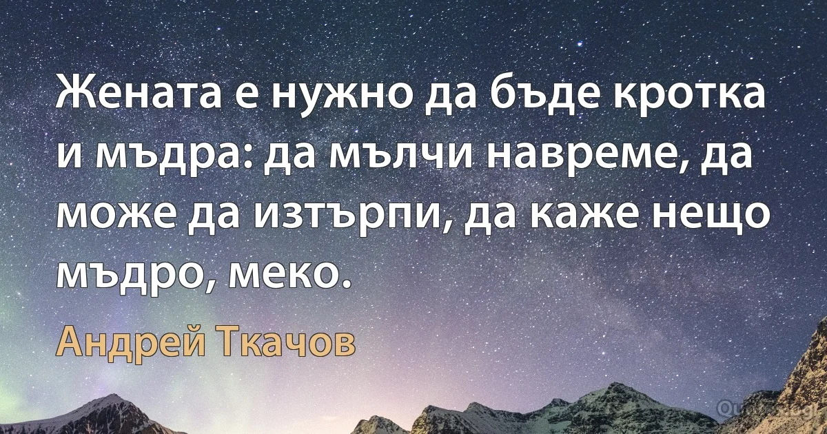 Жената е нужно да бъде кротка и мъдра: да мълчи навреме, да може да изтърпи, да каже нещо мъдро, меко. (Андрей Ткачов)