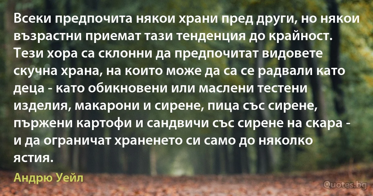 Всеки предпочита някои храни пред други, но някои възрастни приемат тази тенденция до крайност. Тези хора са склонни да предпочитат видовете скучна храна, на които може да са се радвали като деца - като обикновени или маслени тестени изделия, макарони и сирене, пица със сирене, пържени картофи и сандвичи със сирене на скара - и да ограничат храненето си само до няколко ястия. (Андрю Уейл)