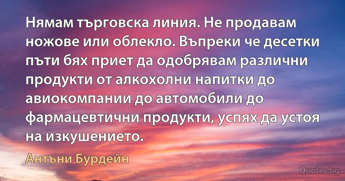 Нямам търговска линия. Не продавам ножове или облекло. Въпреки че десетки пъти бях приет да одобрявам различни продукти от алкохолни напитки до авиокомпании до автомобили до фармацевтични продукти, успях да устоя на изкушението. (Антъни Бурдейн)