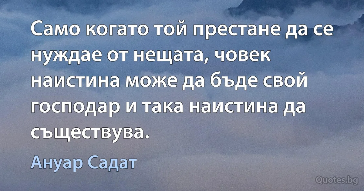 Само когато той престане да се нуждае от нещата, човек наистина може да бъде свой господар и така наистина да съществува. (Ануар Садат)