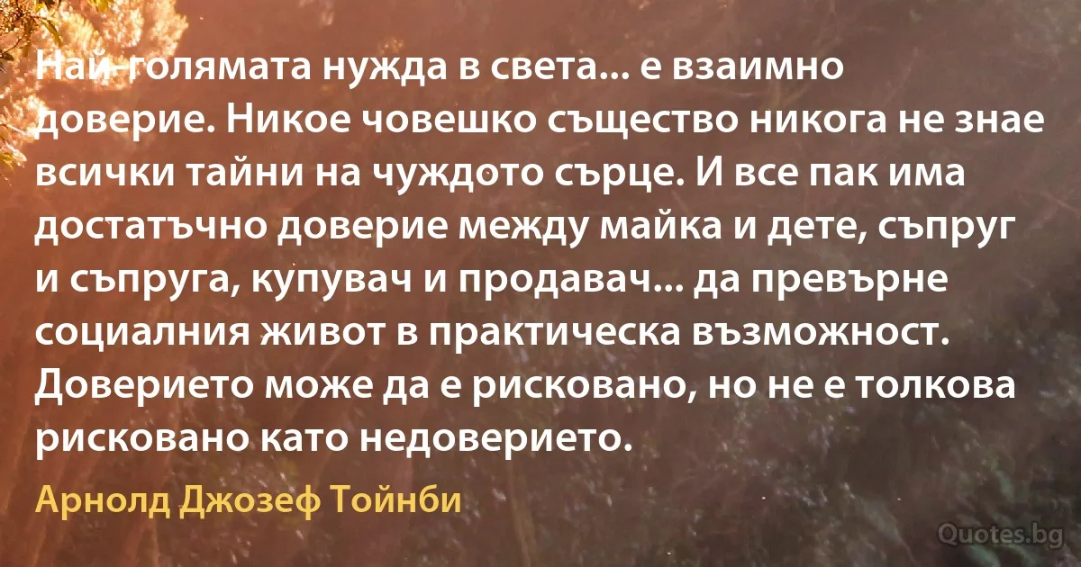 Най-голямата нужда в света... е взаимно доверие. Никое човешко същество никога не знае всички тайни на чуждото сърце. И все пак има достатъчно доверие между майка и дете, съпруг и съпруга, купувач и продавач... да превърне социалния живот в практическа възможност. Доверието може да е рисковано, но не е толкова рисковано като недоверието. (Арнолд Джозеф Тойнби)