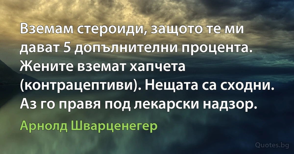 Вземам стероиди, защото те ми дават 5 допълнителни процента. Жените вземат хапчета (контрацептиви). Нещата са сходни. Аз го правя под лекарски надзор. (Арнолд Шварценегер)