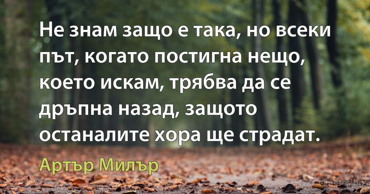 Не знам защо е така, но всеки път, когато постигна нещо, което искам, трябва да се дръпна назад, защото останалите хора ще страдат. (Артър Милър)