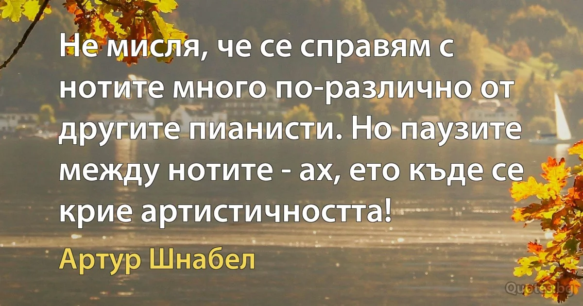 Не мисля, че се справям с нотите много по-различно от другите пианисти. Но паузите между нотите - ах, ето къде се крие артистичността! (Артур Шнабел)