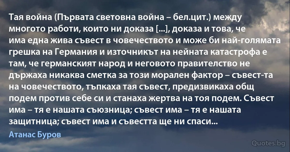 Тая война (Първата световна война – бел.цит.) между многото работи, които ни доказа [...], доказа и това, че има една жива съвест в човечеството и може би най-голямата грешка на Германия и източникът на нейната катастрофа е там, че германският народ и неговото правителство не държаха никаква сметка за този морален фактор – съвест­та на човечеството, тъпкаха тая съвест, предизвикаха общ подем против себе си и станаха жертва на тоя подем. Съвест има – тя е нашата съюзница; съвест има – тя е нашата защитница; съвест има и съвестта ще ни спаси... (Атанас Буров)