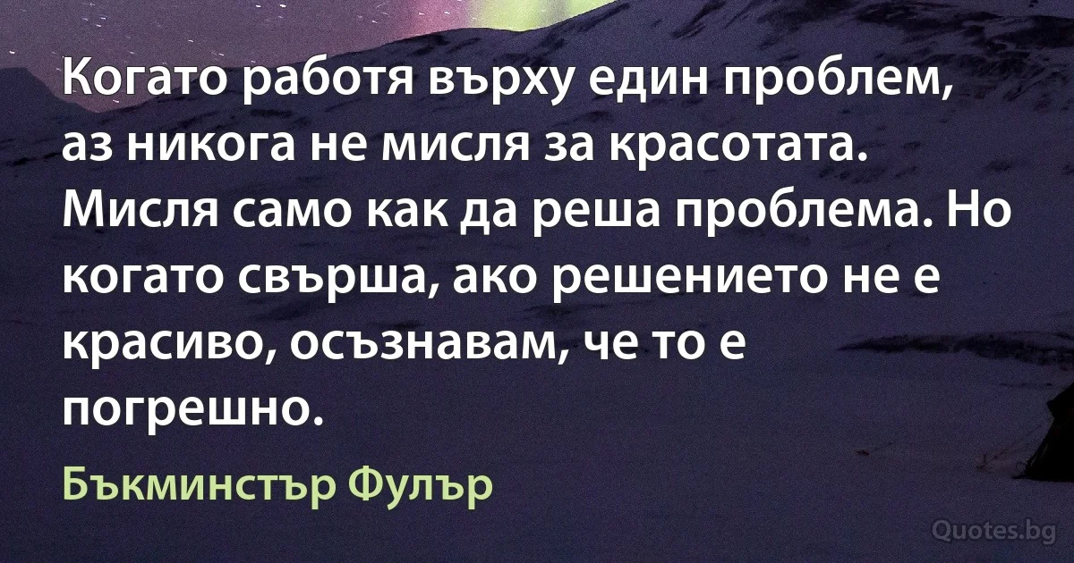 Когато работя върху един проблем, аз никога не мисля за красотата. Мисля само как да реша проблема. Но когато свърша, ако решението не е красиво, осъзнавам, че то е погрешно. (Бъкминстър Фулър)