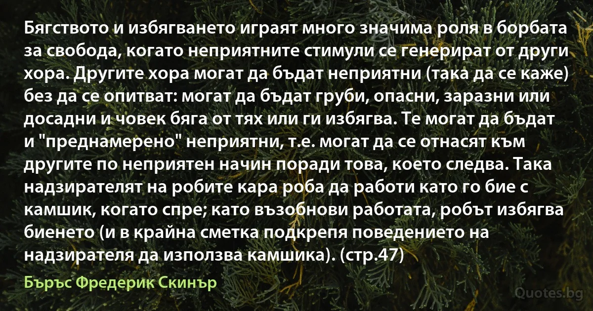 Бягството и избягването играят много значима роля в борбата за свобода, когато неприятните стимули се генерират от други хора. Другите хора могат да бъдат неприятни (така да се каже) без да се опитват: могат да бъдат груби, опасни, заразни или досадни и човек бяга от тях или ги избягва. Те могат да бъдат и "преднамерено" неприятни, т.е. могат да се отнасят към другите по неприятен начин поради това, което следва. Така надзирателят на робите кара роба да работи като го бие с камшик, когато спре; като възобнови работата, робът избягва биенето (и в крайна сметка подкрепя поведението на надзирателя да използва камшика). (стр.47) (Бъръс Фредерик Скинър)