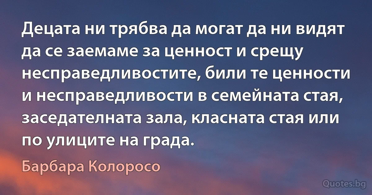 Децата ни трябва да могат да ни видят да се заемаме за ценност и срещу несправедливостите, били те ценности и несправедливости в семейната стая, заседателната зала, класната стая или по улиците на града. (Барбара Колоросо)