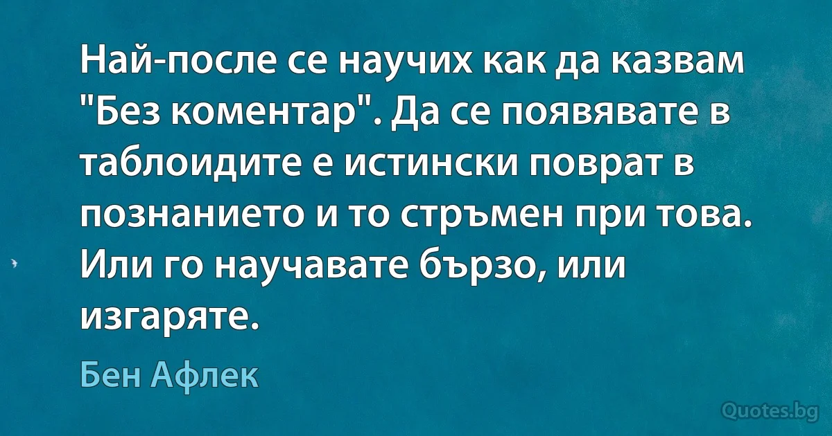 Най-после се научих как да казвам "Без коментар". Да се появявате в таблоидите е истински поврат в познанието и то стръмен при това. Или го научавате бързо, или изгаряте. (Бен Афлек)