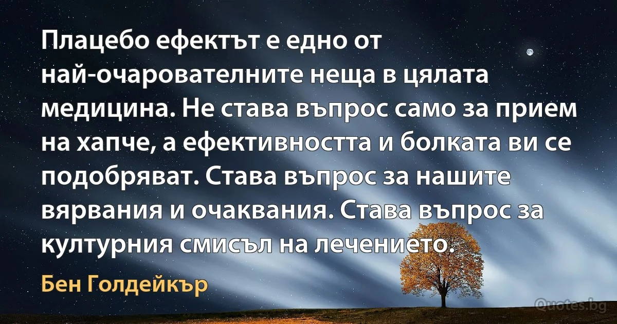 Плацебо ефектът е едно от най-очарователните неща в цялата медицина. Не става въпрос само за прием на хапче, а ефективността и болката ви се подобряват. Става въпрос за нашите вярвания и очаквания. Става въпрос за културния смисъл на лечението. (Бен Голдейкър)