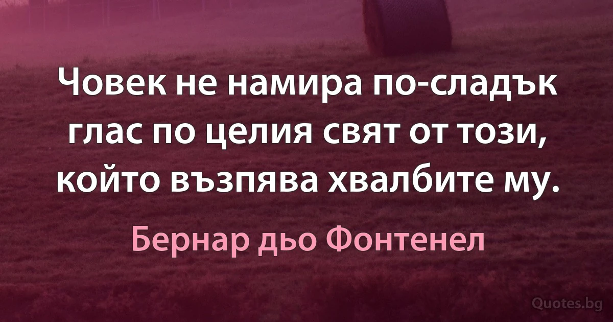 Човек не намира по-сладък глас по целия свят от този, който възпява хвалбите му. (Бернар дьо Фонтенел)