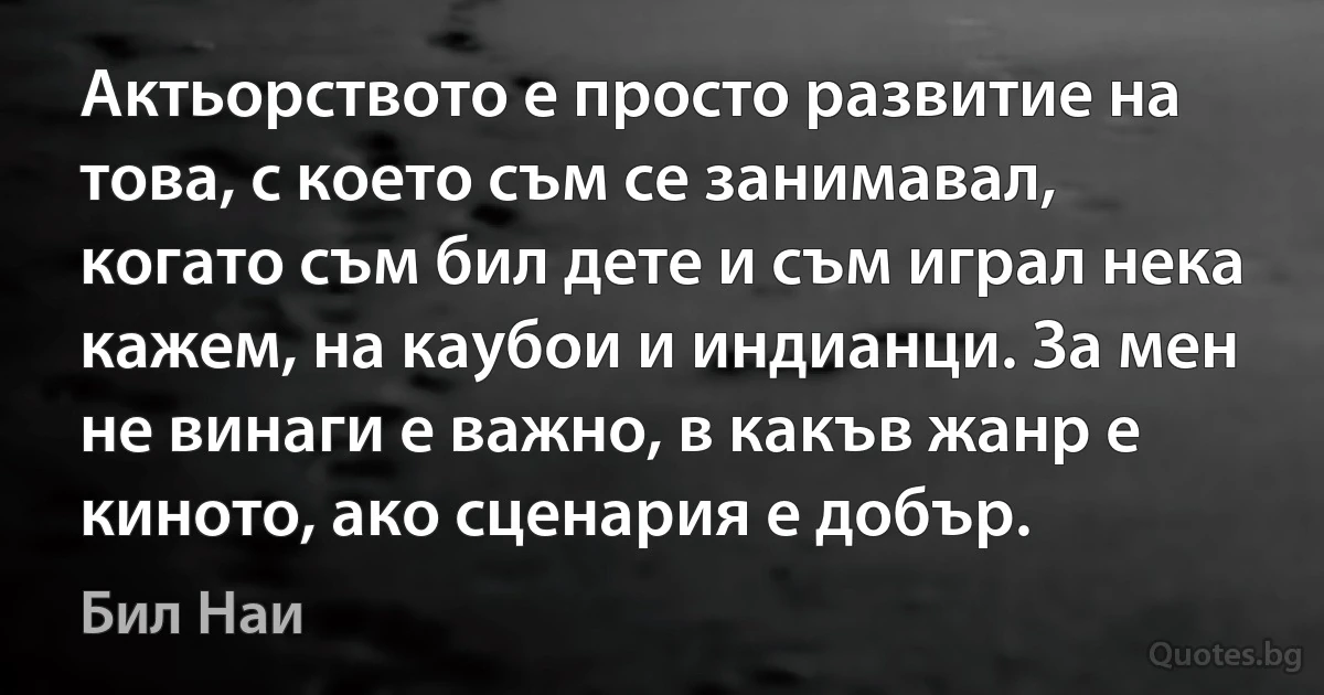 Актьорството е просто развитие на това, с което съм се занимавал, когато съм бил дете и съм играл нека кажем, на каубои и индианци. За мен не винаги е важно, в какъв жанр е киното, ако сценария е добър. (Бил Наи)