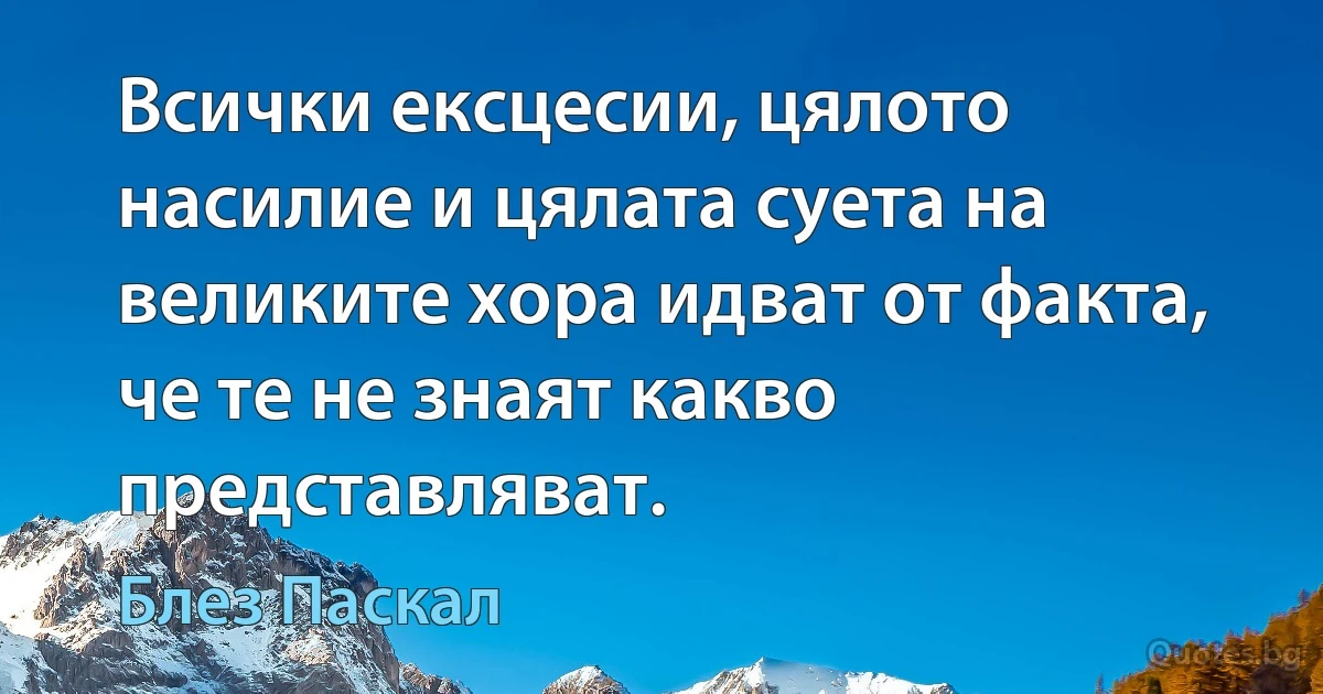 Всички ексцесии, цялото насилие и цялата суета на великите хора идват от факта, че те не знаят какво представляват. (Блез Паскал)