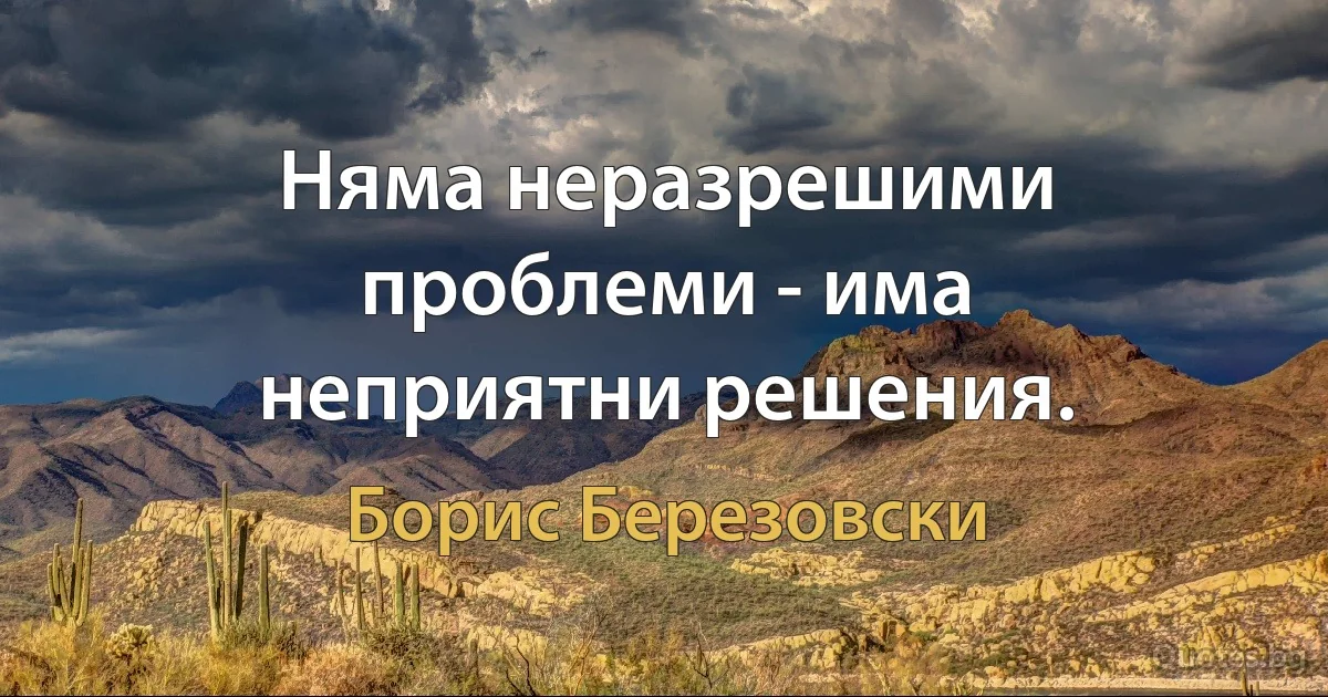 Няма неразрешими проблеми - има неприятни решения. (Борис Березовски)