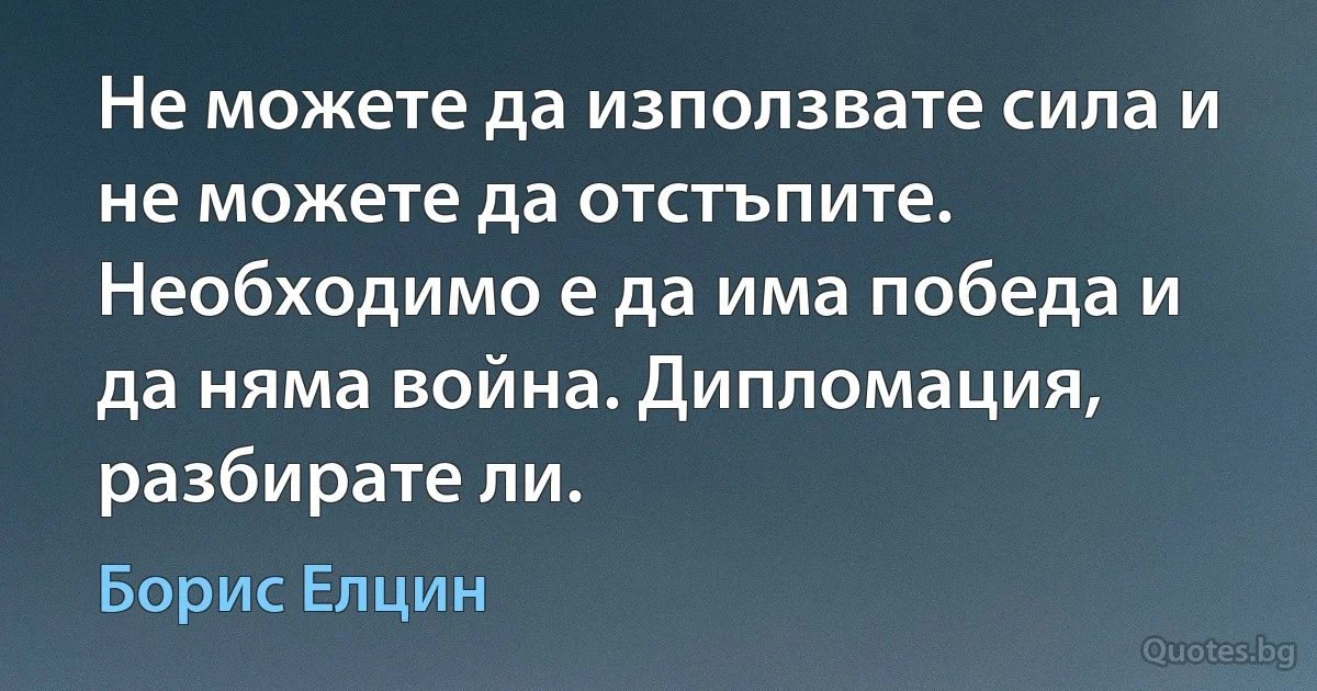 Не можете да използвате сила и не можете да отстъпите. Необходимо е да има победа и да няма война. Дипломация, разбирате ли. (Борис Елцин)