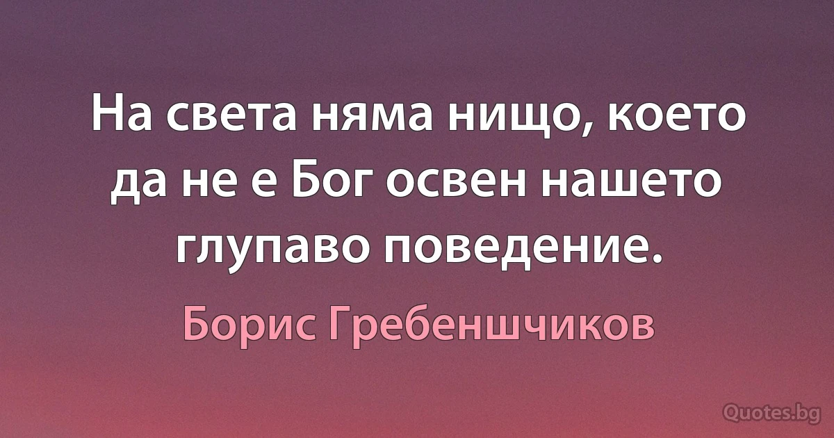 На света няма нищо, което да не е Бог освен нашето глупаво поведение. (Борис Гребеншчиков)