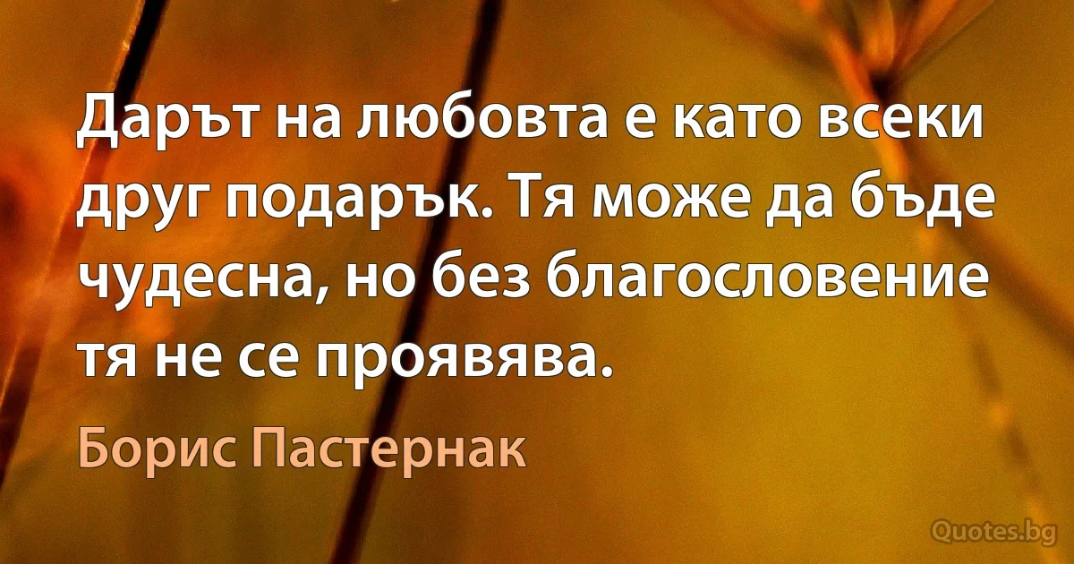 Дарът на любовта е като всеки друг подарък. Тя може да бъде чудесна, но без благословение тя не се проявява. (Борис Пастернак)