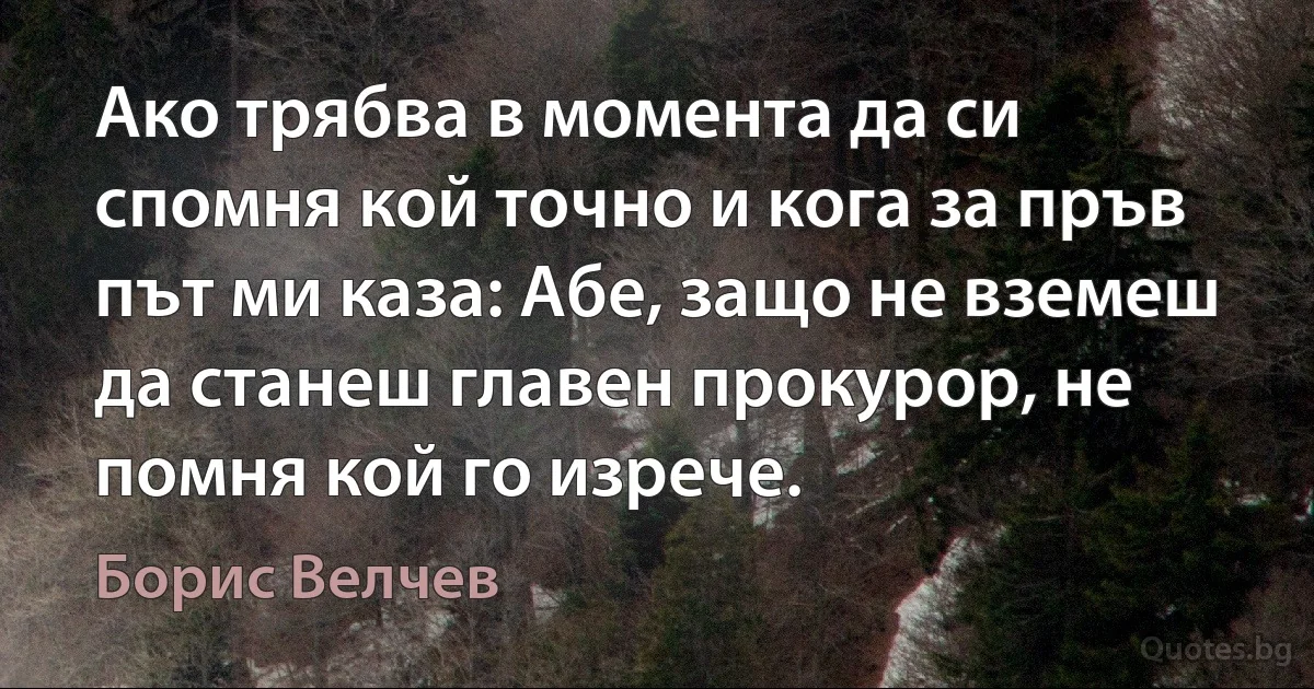 Ако трябва в момента да си спомня кой точно и кога за пръв път ми каза: Абе, защо не вземеш да станеш главен прокурор, не помня кой го изрече. (Борис Велчев)