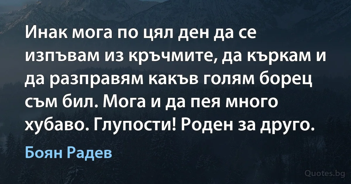 Инак мога по цял ден да се изпъвам из кръчмите, да къркам и да разправям какъв голям борец съм бил. Мога и да пея много хубаво. Глупости! Роден за друго. (Боян Радев)