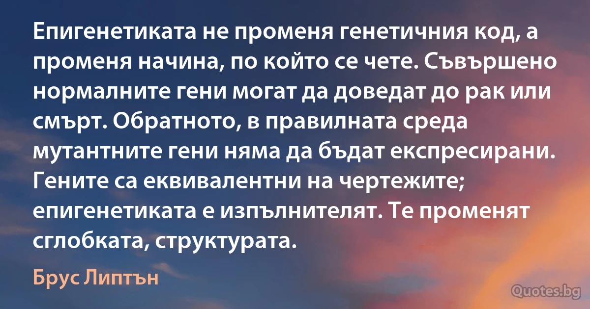 Епигенетиката не променя генетичния код, а променя начина, по който се чете. Съвършено нормалните гени могат да доведат до рак или смърт. Обратното, в правилната среда мутантните гени няма да бъдат експресирани. Гените са еквивалентни на чертежите; епигенетиката е изпълнителят. Те променят сглобката, структурата. (Брус Липтън)