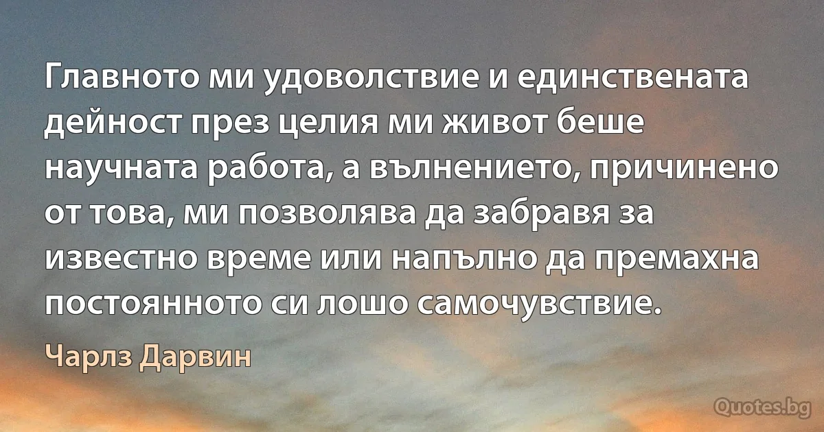 Главното ми удоволствие и единствената дейност през целия ми живот беше научната работа, а вълнението, причинено от това, ми позволява да забравя за известно време или напълно да премахна постоянното си лошо самочувствие. (Чарлз Дарвин)