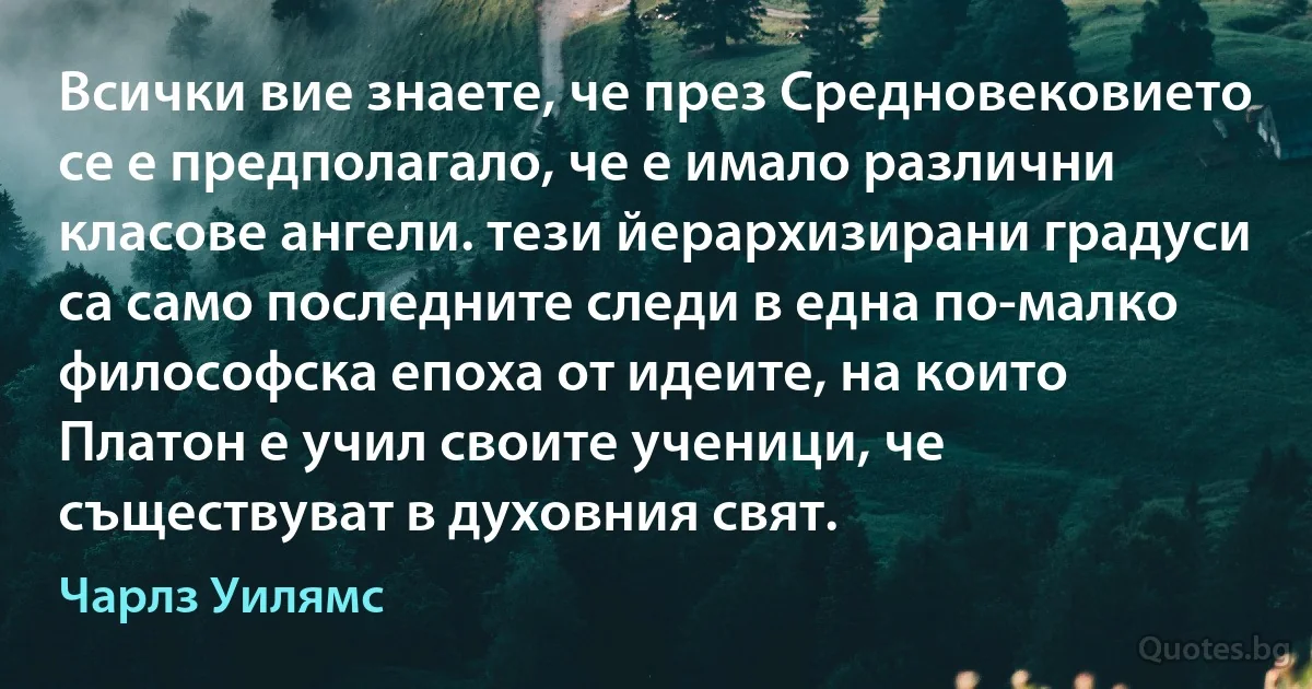 Всички вие знаете, че през Средновековието се е предполагало, че е имало различни класове ангели. тези йерархизирани градуси са само последните следи в една по-малко философска епоха от идеите, на които Платон е учил своите ученици, че съществуват в духовния свят. (Чарлз Уилямс)