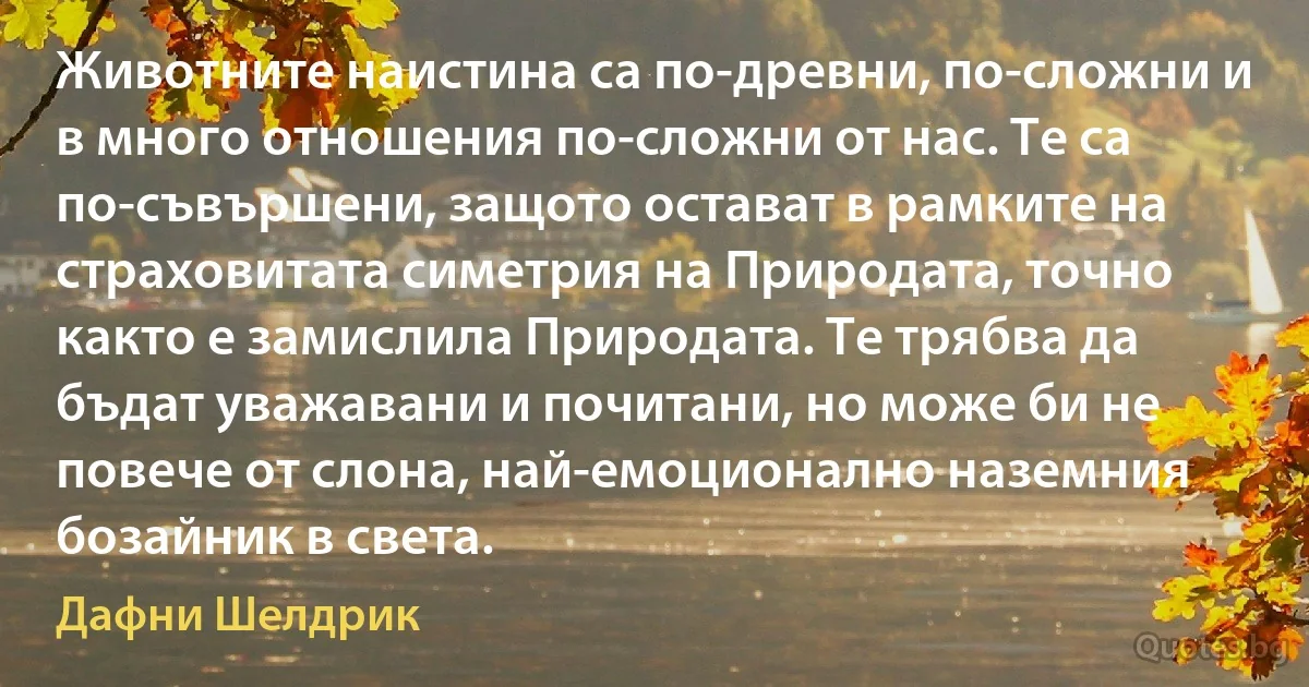 Животните наистина са по-древни, по-сложни и в много отношения по-сложни от нас. Те са по-съвършени, защото остават в рамките на страховитата симетрия на Природата, точно както е замислила Природата. Те трябва да бъдат уважавани и почитани, но може би не повече от слона, най-емоционално наземния бозайник в света. (Дафни Шелдрик)