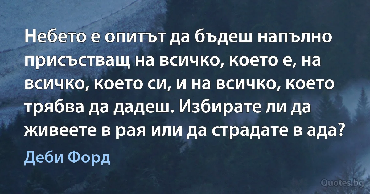 Небето е опитът да бъдеш напълно присъстващ на всичко, което е, на всичко, което си, и на всичко, което трябва да дадеш. Избирате ли да живеете в рая или да страдате в ада? (Деби Форд)