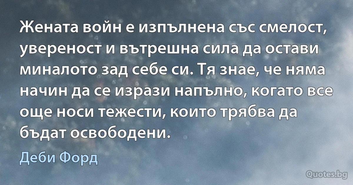 Жената войн е изпълнена със смелост, увереност и вътрешна сила да остави миналото зад себе си. Тя знае, че няма начин да се изрази напълно, когато все още носи тежести, които трябва да бъдат освободени. (Деби Форд)