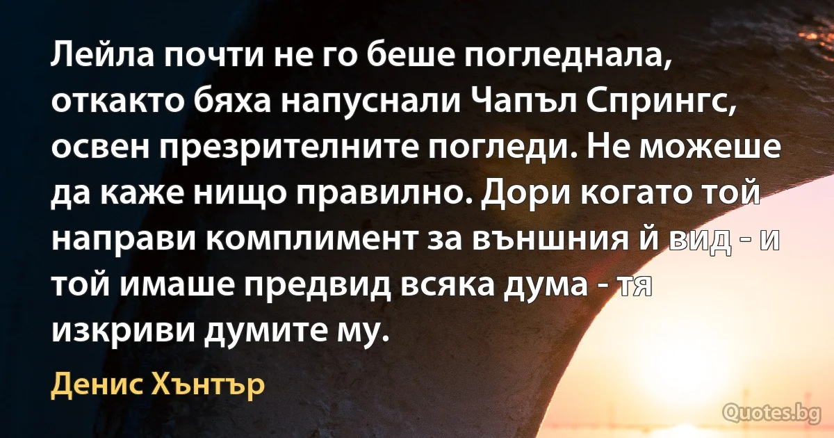 Лейла почти не го беше погледнала, откакто бяха напуснали Чапъл Спрингс, освен презрителните погледи. Не можеше да каже нищо правилно. Дори когато той направи комплимент за външния й вид - и той имаше предвид всяка дума - тя изкриви думите му. (Денис Хънтър)