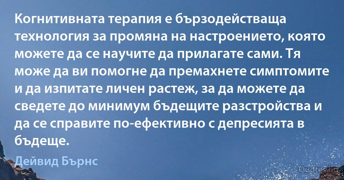 Когнитивната терапия е бързодействаща технология за промяна на настроението, която можете да се научите да прилагате сами. Тя може да ви помогне да премахнете симптомите и да изпитате личен растеж, за да можете да сведете до минимум бъдещите разстройства и да се справите по-ефективно с депресията в бъдеще. (Дейвид Бърнс)