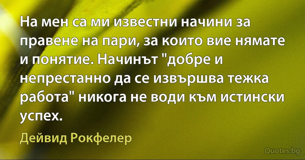 На мен са ми известни начини за правене на пари, за които вие нямате и понятие. Начинът "добре и непрестанно да се извършва тежка работа" никога не води към истински успех. (Дейвид Рокфелер)