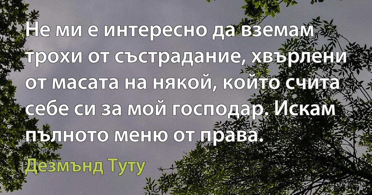 Не ми е интересно да вземам трохи от състрадание, хвърлени от масата на някой, който счита себе си за мой господар. Искам пълното меню от права. (Дезмънд Туту)