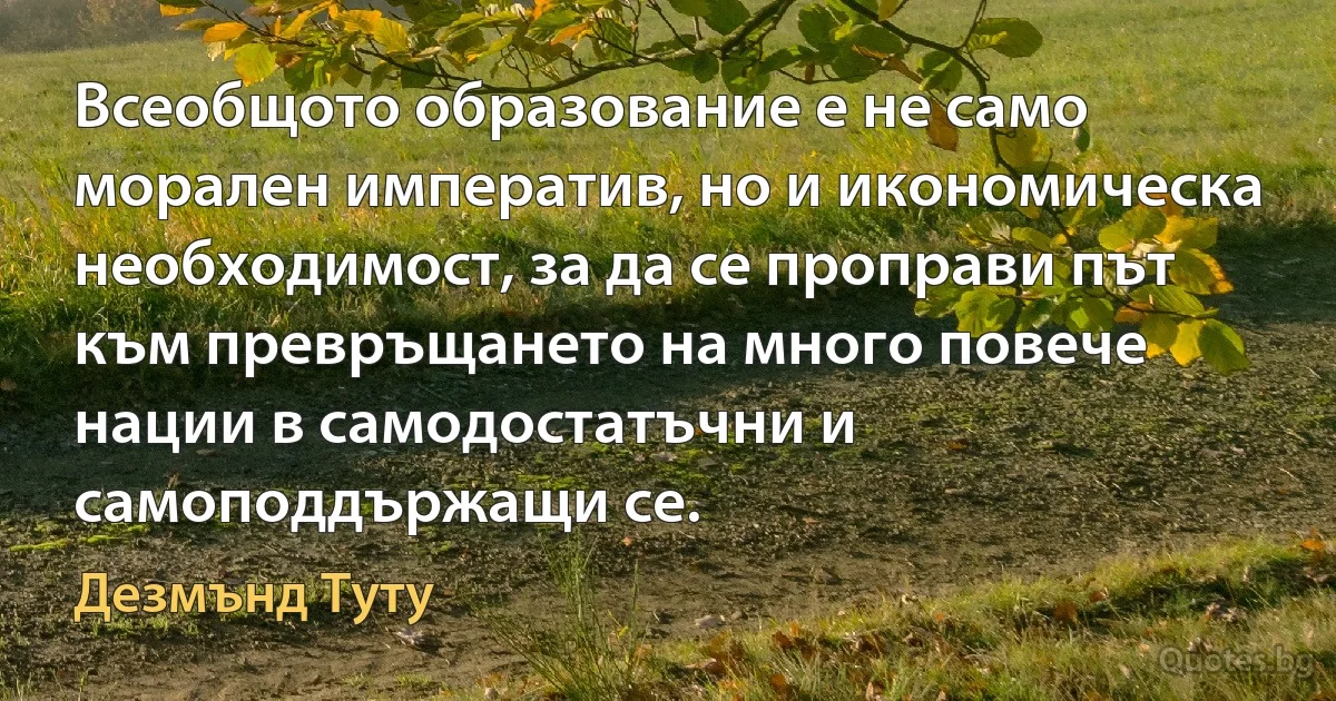 Всеобщото образование е не само морален императив, но и икономическа необходимост, за да се проправи път към превръщането на много повече нации в самодостатъчни и самоподдържащи се. (Дезмънд Туту)