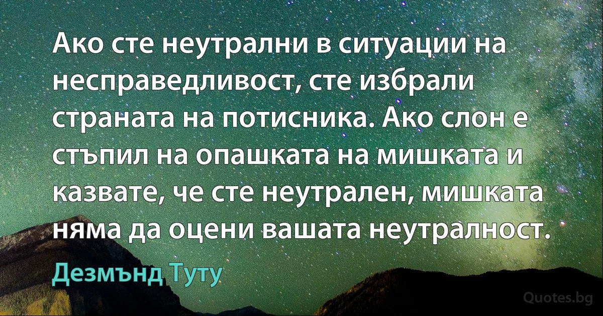 Ако сте неутрални в ситуации на несправедливост, сте избрали страната на потисника. Ако слон е стъпил на опашката на мишката и казвате, че сте неутрален, мишката няма да оцени вашата неутралност. (Дезмънд Туту)