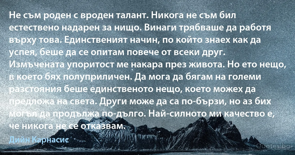 Не съм роден с вроден талант. Никога не съм бил естествено надарен за нищо. Винаги трябваше да работя върху това. Единственият начин, по който знаех как да успея, беше да се опитам повече от всеки друг. Измъчената упоритост ме накара през живота. Но ето нещо, в което бях полуприличен. Да мога да бягам на големи разстояния беше единственото нещо, което можех да предложа на света. Други може да са по-бързи, но аз бих могъл да продължа по-дълго. Най-силното ми качество е, че никога не се отказвам. (Дийн Карнасис)