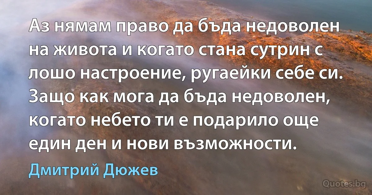 Аз нямам право да бъда недоволен на живота и когато стана сутрин с лошо настроение, ругаейки себе си. Защо как мога да бъда недоволен, когато небето ти е подарило още един ден и нови възможности. (Дмитрий Дюжев)