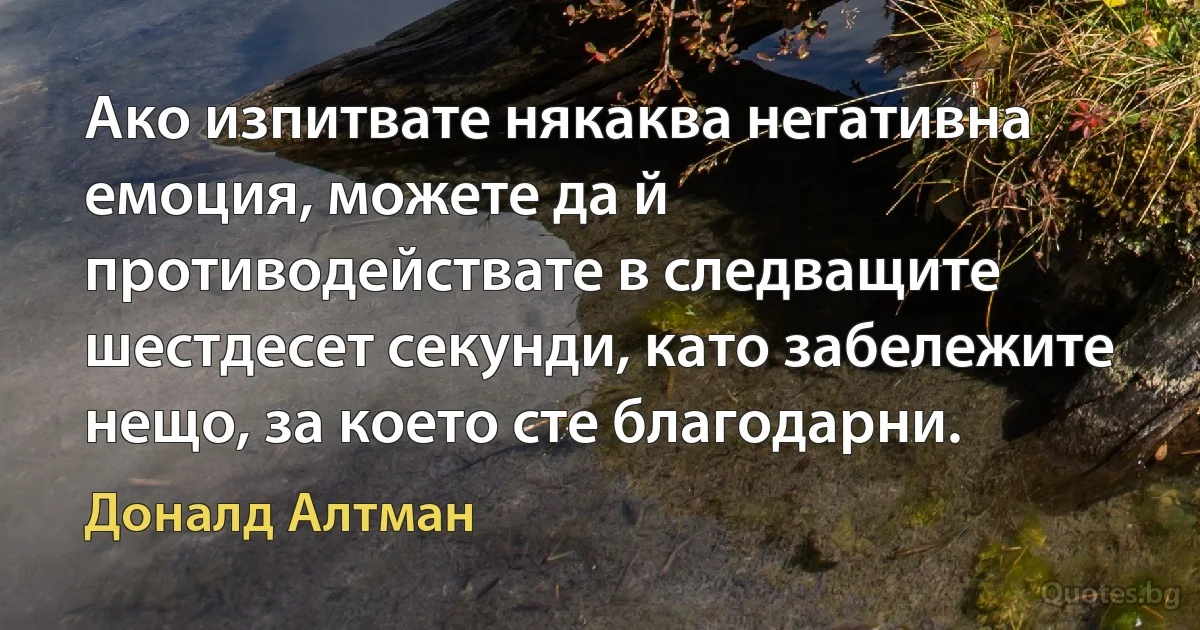 Ако изпитвате някаква негативна емоция, можете да й противодействате в следващите шестдесет секунди, като забележите нещо, за което сте благодарни. (Доналд Алтман)