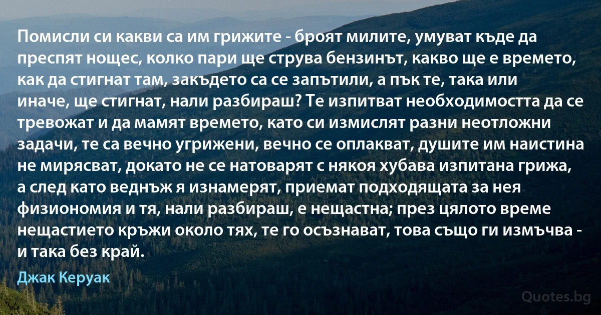 Помисли си какви са им грижите - броят милите, умуват къде да преспят нощес, колко пари ще струва бензинът, какво ще е времето, как да стигнат там, закъдето са се запътили, а пък те, така или иначе, ще стигнат, нали разбираш? Те изпитват необходимостта да се тревожат и да мамят времето, като си измислят разни неотложни задачи, те са вечно угрижени, вечно се оплакват, душите им наистина не мирясват, докато не се натоварят с някоя хубава изпитана грижа, а след като веднъж я изнамерят, приемат подходящата за нея физиономия и тя, нали разбираш, е нещастна; през цялото време нещастието кръжи около тях, те го осъзнават, това също ги измъчва - и така без край. (Джак Керуак)