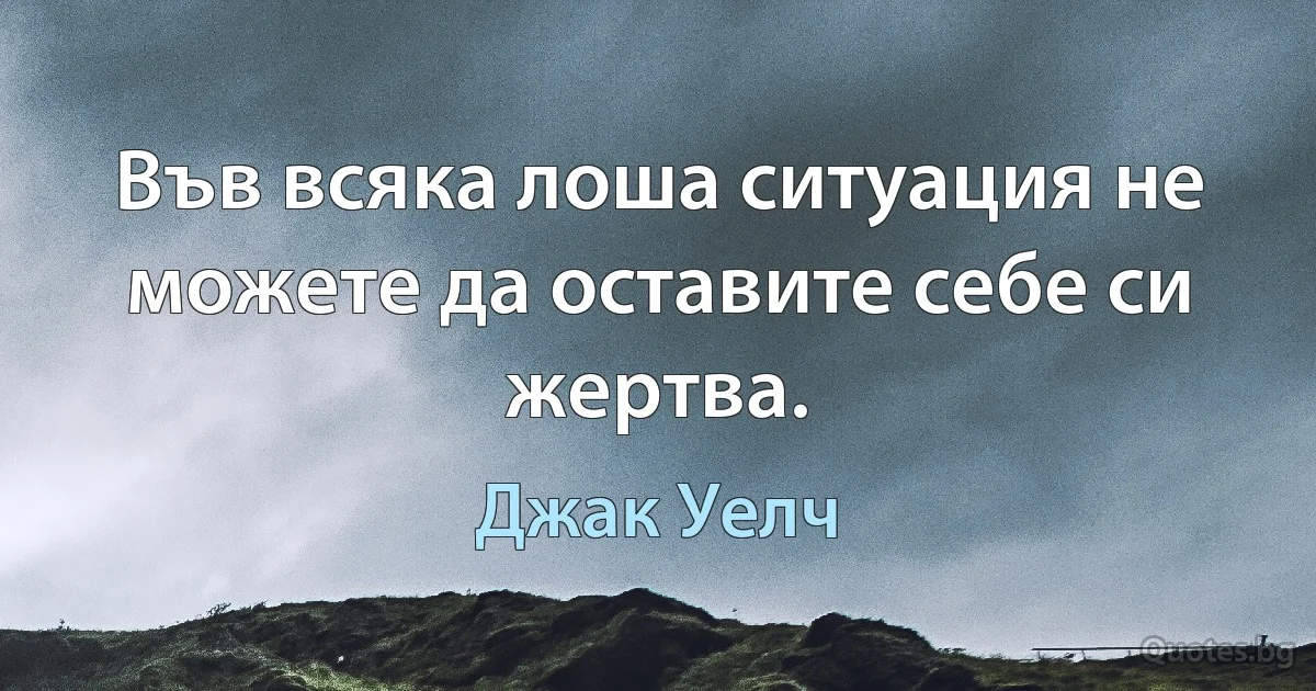 Във всяка лоша ситуация не можете да оставите себе си жертва. (Джак Уелч)